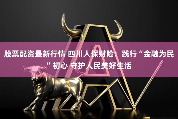 股票配资最新行情 四川人保财险：践行“金融为民”初心 守护人民美好生活
