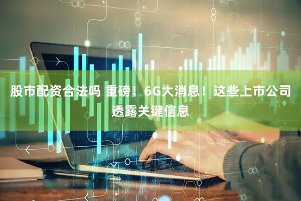 股市配资合法吗 重磅！6G大消息！这些上市公司透露关键信息