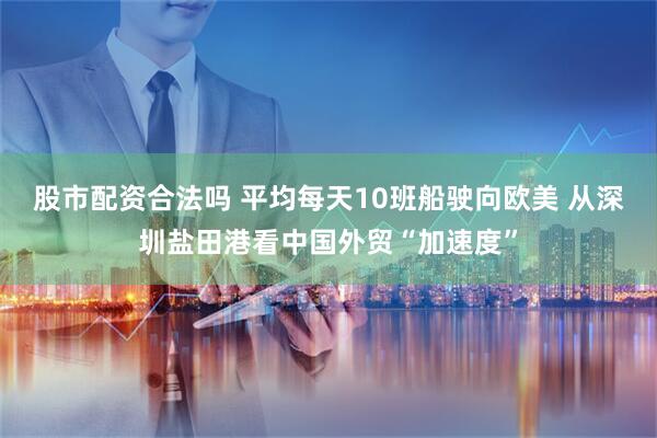 股市配资合法吗 平均每天10班船驶向欧美 从深圳盐田港看中国外贸“加速度”