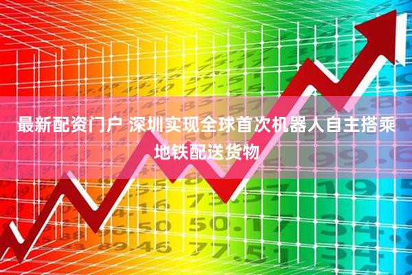 最新配资门户 深圳实现全球首次机器人自主搭乘地铁配送货物