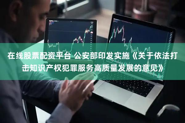 在线股票配资平台 公安部印发实施《关于依法打击知识产权犯罪服务高质量发展的意见》