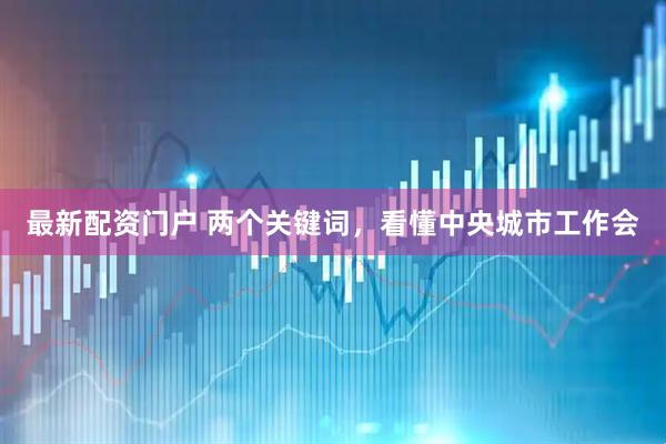 最新配资门户 两个关键词，看懂中央城市工作会