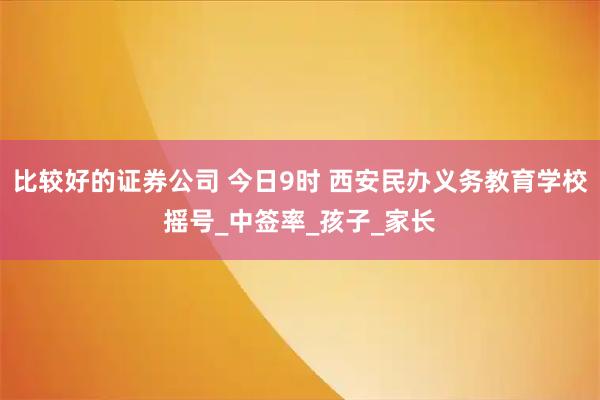 比较好的证券公司 今日9时 西安民办义务教育学校摇号_中签率_孩子_家长