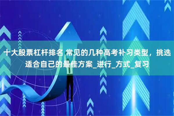 十大股票杠杆排名 常见的几种高考补习类型，挑选适合自己的最佳方案_进行_方式_复习