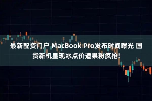 最新配资门户 MacBook Pro发布时间曝光 国货新机皇现冰点价遭果粉疯抢!