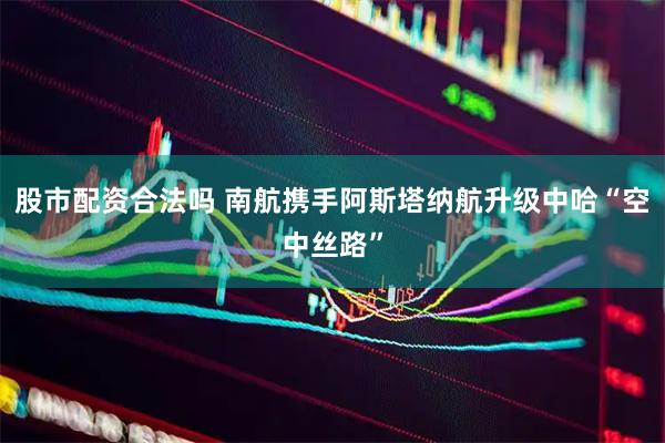 股市配资合法吗 南航携手阿斯塔纳航升级中哈“空中丝路”