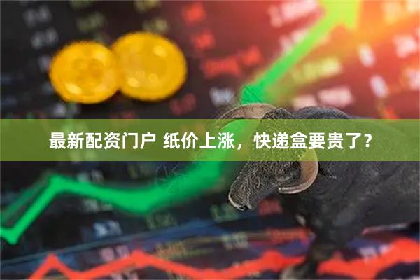 最新配资门户 纸价上涨，快递盒要贵了？