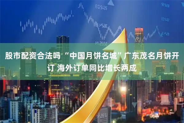 股市配资合法吗 “中国月饼名城”广东茂名月饼开订 海外订单同比增长两成