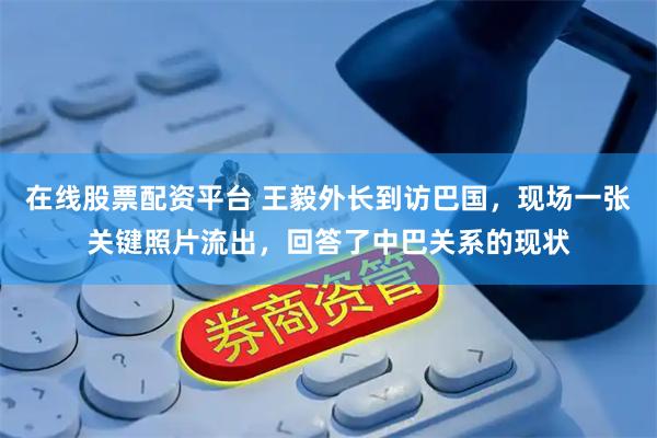 在线股票配资平台 王毅外长到访巴国，现场一张关键照片流出，回答了中巴关系的现状