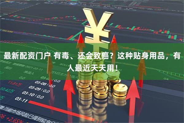 最新配资门户 有毒、还会致癌？这种贴身用品，有人最近天天用！