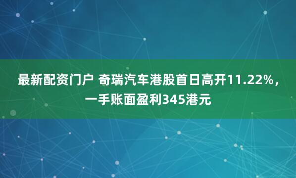 最新配资门户 奇瑞汽车港股首日高开11.22%，一手账面盈利345港元