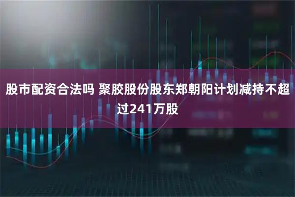 股市配资合法吗 聚胶股份股东郑朝阳计划减持不超过241万股
