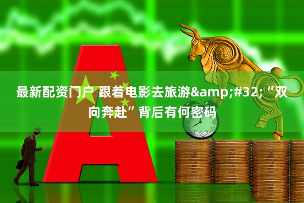 最新配资门户 跟着电影去旅游&#32;“双向奔赴”背后有何密码