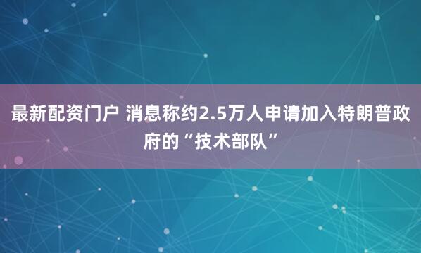 最新配资门户 消息称约2.5万人申请加入特朗普政府的“技术部队”